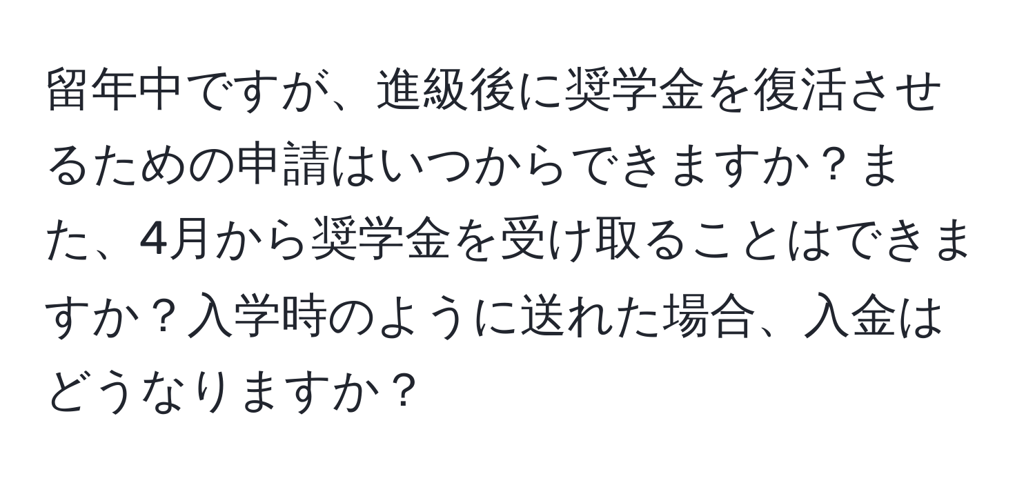 留年中ですが、進級後に奨学金を復活させるための申請はいつからできますか？また、4月から奨学金を受け取ることはできますか？入学時のように送れた場合、入金はどうなりますか？