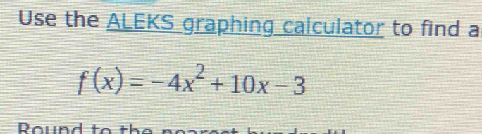 Use the ALEKS graphing calculator to find a
f(x)=-4x^2+10x-3
Round to