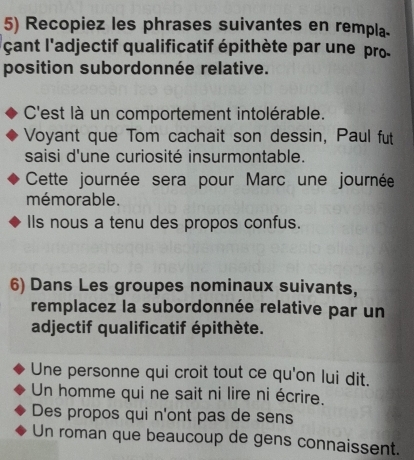 Recopiez les phrases suivantes en rempla. 
cant l'adjectif qualificatif épithète par une pro 
position subordonnée relative. 
C'est là un comportement intolérable. 
Voyant que Tom cachait son dessin, Paul fut 
saisi d'une curiosité insurmontable. 
Cette journée sera pour Marc une journée 
mémorable. 
Ils nous a tenu des propos confus. 
6) Dans Les groupes nominaux suivants, 
remplacez la subordonnée relative par un 
adjectif qualificatif épithète. 
Une personne qui croit tout ce qu'on lui dit. 
Un homme qui ne sait ni lire ni écrire. 
Des propos qui n'ont pas de sens 
Un roman que beaucoup de gens connaissent.