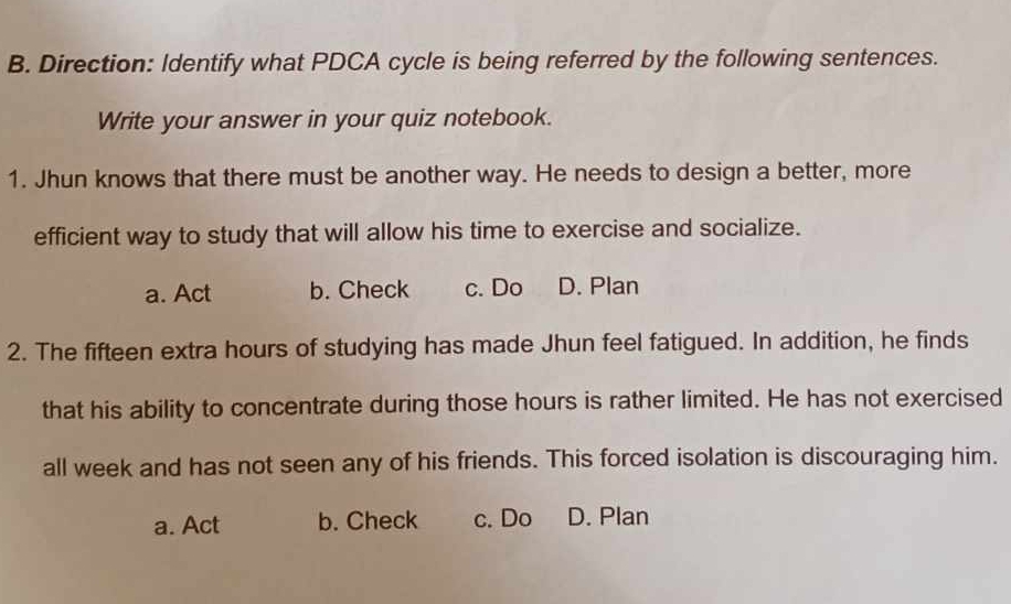 Direction: Identify what PDCA cycle is being referred by the following sentences.
Write your answer in your quiz notebook.
1. Jhun knows that there must be another way. He needs to design a better, more
efficient way to study that will allow his time to exercise and socialize.
a. Act b. Check c. Do D. Plan
2. The fifteen extra hours of studying has made Jhun feel fatigued. In addition, he finds
that his ability to concentrate during those hours is rather limited. He has not exercised
all week and has not seen any of his friends. This forced isolation is discouraging him.
a. Act b. Check c. Do D. Plan