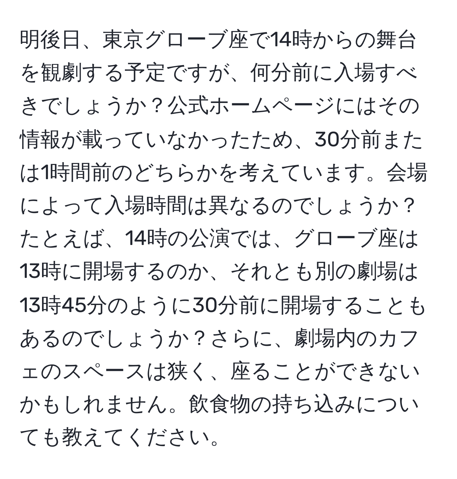 明後日、東京グローブ座で14時からの舞台を観劇する予定ですが、何分前に入場すべきでしょうか？公式ホームページにはその情報が載っていなかったため、30分前または1時間前のどちらかを考えています。会場によって入場時間は異なるのでしょうか？たとえば、14時の公演では、グローブ座は13時に開場するのか、それとも別の劇場は13時45分のように30分前に開場することもあるのでしょうか？さらに、劇場内のカフェのスペースは狭く、座ることができないかもしれません。飲食物の持ち込みについても教えてください。