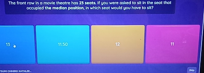 The front row in a movie theatre has 23 seats. If you were asked to sit in the seat that
occupled the median position, in which seat would you have to sit?
13
| 15° 1
12
11
TSUMI CHIHRO KATHLEE