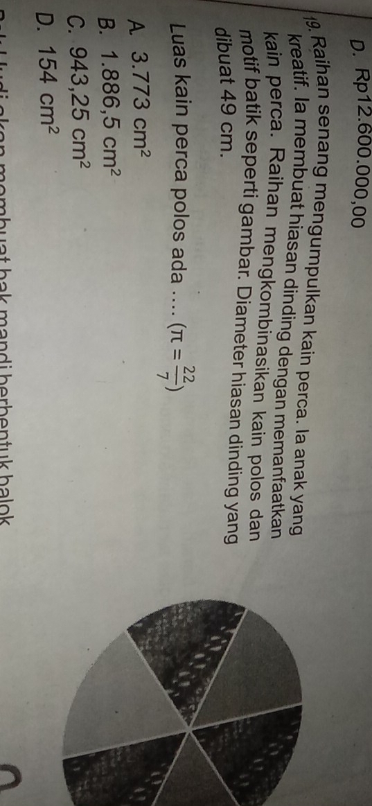 D. Rp12.600.000,00
19. Raihan senang mengumpulkan kain perca. Ia anak yang
kreatif. Ia membuat hiasan dinding dengan memanfaatkan
kain perca. Raihan mengkombinasikan kain polos dan
motif batik seperti gambar. Diameter hiasan dinding yang
dibuat 49 cm.
Luas kain perca polos ada .... (π = 22/7 )
A 3.773cm^2
B. 1.886,5cm^2
C. 943,25cm^2
D. 154cm^2
hombuat bak mandi berbentuk balok .