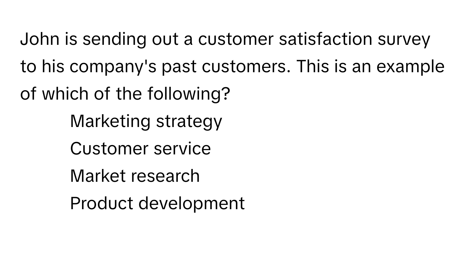 John is sending out a customer satisfaction survey to his company's past customers. This is an example of which of the following?

1) Marketing strategy 
2) Customer service 
3) Market research 
4) Product development