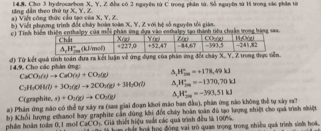 Cho 3 hydrocarbon X, Y, Z đều có 2 nguyên tử C trong phân tử. Số nguyên tử H trong các phân tử
tăng dần theo thứ tự X, Y, Z.
a) Viết công thức cấu tạo của X, Y, Z.
b) Viết phương trình đốt cháy hoàn toàn X, Y, Z với hệ số nguyên tối giản.
c) Tính benthalpy của mỗi  phản ứng dựa vào enthalpy tạo thành tiêu chuẩn trong bảng sau.
d) Từ kết quả tính toán đưa ra kết luận về ứng dụng của phản ứng đốt cháy X, Y, Z trong thực 
14.9. Cho các phản ứng:
CaCO_3(s)to CaO(s)+CO_2(g)
△ _rH_(298)^o=+178,49kJ
C_2H_5OH(l)+3O_2(g)to 2CO_2(g)+3H_2O(l) △ _rH_(298)^o=-1370,70kJ
C(graphite,s)+O_2(g)to CO_2(g)
△ _rH_(298)^o=-393,51kJ
a) Phản ứng nào có thể tự xảy ra (sau giai đoạn khơi mào ban đầu), phản ứng nào không thể tự xảy ra?
b) Khối lượng ethanol hay graphite cần dùng khi đốt cháy hoàn toàn đủ tạo lượng nhiệt cho quá trình nhiệt
phân hoàn toàn 0,1 mol CaCO_3. Giả thiết hiệu suất các quá trình đều là 100%.
là hợ n chất hoá học đóng vai trò quan trọng trong nhiều quá trình sinh hoá,