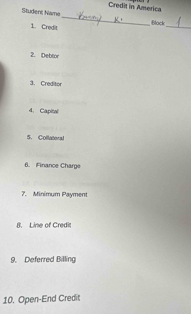 Credit in America 
Student Name 
Block 
1. Credit 
_ 
_ 
2. Debtor 
3. Creditor 
4. Capital 
5. Collateral 
6. Finance Charge 
7. Minimum Payment 
8. Line of Credit 
9. Deferred Billing 
10. Open-End Credit