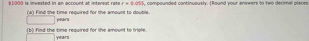 $1000 is invested in an account at interest rate r=0.055 , compounded continuously. (Round your answers to two decimal places 
(a) Find the time required for the amount to double.
years
(b) Find the time required for the amount to triple.
years