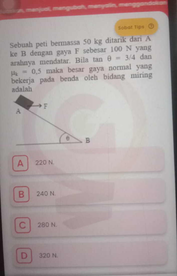 an, menjual, mangubah, menyalin, manggendaken
Sobat Tips ②
Sebuah peti bermassa 50 kg ditarik dari A
ke B dengan gaya F sebesar 100 N yang
arahnya mendatar. Bila tan θ =3/4 dan
mu _k=0,5 maka besar gaya normal yang
bekerja pada benda oleh bidang miring
adalah
A 220 N.
B 240 N.
C 280 N.
D 320 N.