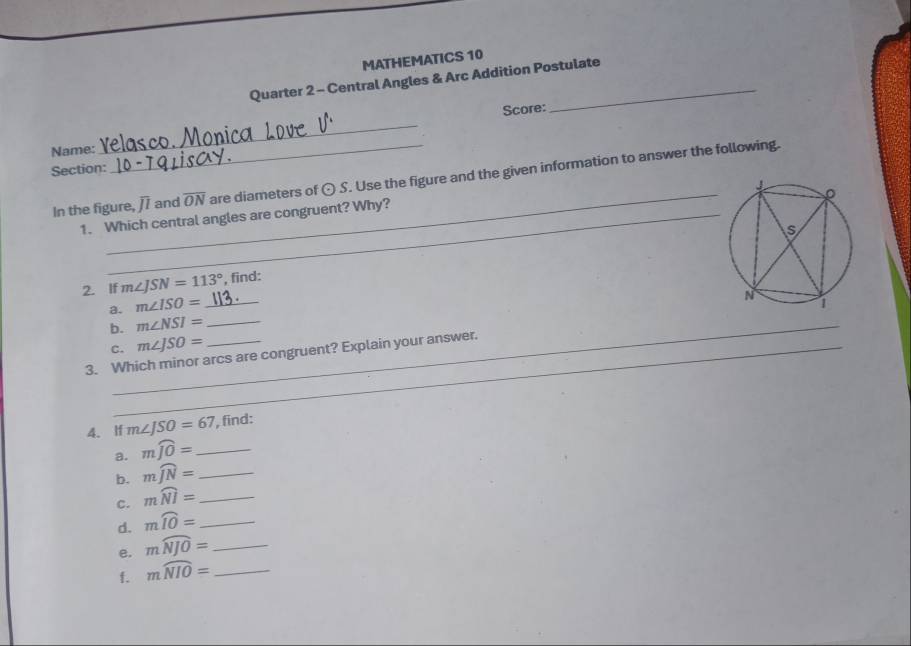 MATHEMATICS 10 
Quarter 2 - Central Angles & Arc Addition Postulate 
Score: 
Name: 
_ 
Section: 
_ 
In the figure, overline JI and overline ON are diameters of odot S. Use the figure and the given information to answer the following. 
1. Which central angles are congruent? Why? 
2. If m∠ JSN=113° ', find: 
a. m∠ ISO=
b. m∠ NSI=
3. Which minor arcs are congruent? Explain your answer. 
C._ m∠ JSO=
4. If m∠ JSO=67 , find: 
a. mwidehat JO= _ 
b. mwidehat JN= _ 
c. mwidehat NI= _ 
d. mwidehat IO= _ 
e. moverline NJO= _ 
f. moverline NIO= _