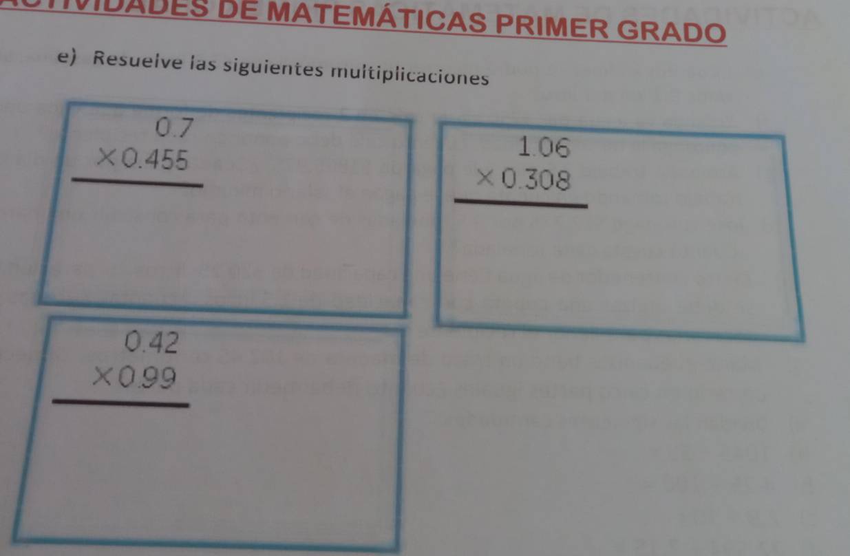 VIDADES DE MATEMÁTICAS PRIMER GRADO
e) Resuelve las siguientes multiplicaciones
beginarrayr 0.7 * 0.455 hline endarray
beginarrayr 1.06 * 0.308 hline endarray
beginarrayr 0.42 * 0.99 hline endarray