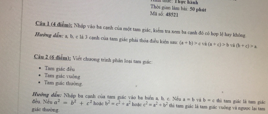 thực: Thực hành 
Thời gian làm bài: 50 phút 
Mã số: 48521
Câu 1 (4 điểm): Nhập vào ba cạnh của một tam giác, kiểm tra xem ba cạnh đó có hợp lệ hay không. 
Hưởng dẫn: a, b, c là 3 cạnh của tam giác phải thỏa điều kiện sau: (a+b)>c và (a+c)>b và (b+c)>a. 
Câu 2 (6 điểm): Viết chương trình phân loại tam giác: 
Tam giác đều 
Tam giác vuông 
Tam giác thường. 
Hướng dẫn: Nhập ba cạnh của tam giác vào ba biển a, b, c. Nếu a=b và b=c thì tam giác là tam giác 
đều. Nếu a^2=b^2+c^2 hoặc b^2=c^2+a^2 hoặc c^2=a^2+b^2 thì tam giác là tam giác vuông và ngược lại tam 
giác thường.