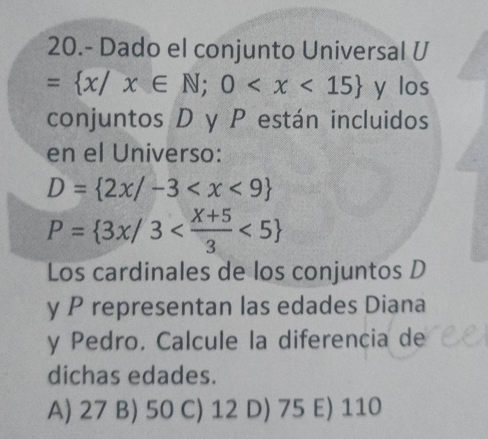 20.- Dado el conjunto Universal U
= x/x∈ N;0 y los
conjuntos D y P están incluidos
en el Universo:
D= 2x/-3
P= 3x/3 <5
Los cardinales de los conjuntos D
y P representan las edades Diana
y Pedro. Calcule la diferencia de
dichas edades.
A) 27 B) 50 C) 12 D) 75 E) 110