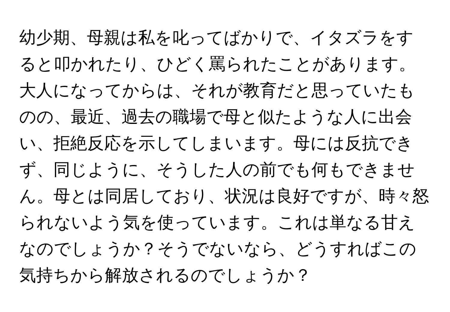 幼少期、母親は私を叱ってばかりで、イタズラをすると叩かれたり、ひどく罵られたことがあります。大人になってからは、それが教育だと思っていたものの、最近、過去の職場で母と似たような人に出会い、拒絶反応を示してしまいます。母には反抗できず、同じように、そうした人の前でも何もできません。母とは同居しており、状況は良好ですが、時々怒られないよう気を使っています。これは単なる甘えなのでしょうか？そうでないなら、どうすればこの気持ちから解放されるのでしょうか？