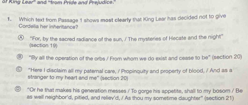 or King LODF * and "from Pride and Prejudice.
1. Which text from Passage 1 shows most clearly that King Lear has decided not to give
Cordelia her inheritance?
Ⓐ “For, by the sacred radiance of the sun, / The mysteries of Hecate and the night”
(section 19)
⑧ “By all the operation of the orbs / From whom we do exist and cease to be” (section 20)
© “Here I disclaim all my paternal care, / Propinquity and property of blood, / And as a
stranger to my heart and me" (section 20)
⑨ “Or he that makes his generation messes / To gorge his appetite, shall to my bosom / Be
as well neighbor'd, pitied, and reliev'd, / As thou my sometime daughter" (section 21)