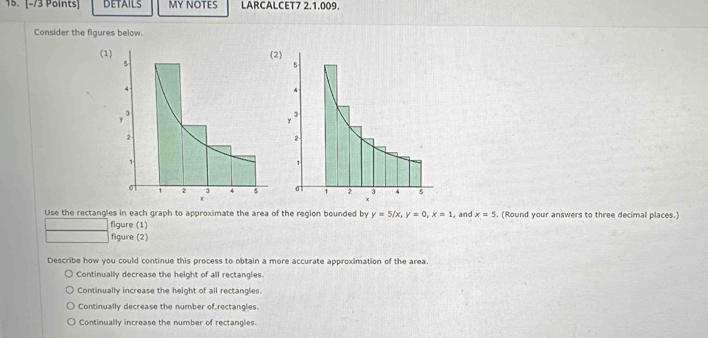 DETAILS MY NOTES LARCALCET7 2.1.009.
Consider the figures below.
(1
Use the rectangles in each graph to approximate the area of the region bounded by y=5/x, y=0, x=1 , and x=5. (Round your answers to three decimal places.)
figure (1)
figure (2)
Describe how you could continue this process to obtain a more accurate approximation of the area
Continually decrease the height of all rectangles
Continually increase the height of all rectangles.
Continually decrease the number of rectangles.
Continually increase the number of rectangles.