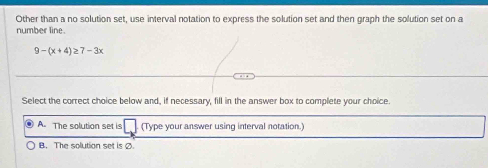 Other than a no solution set, use interval notation to express the solution set and then graph the solution set on a
number line.
9-(x+4)≥ 7-3x
Select the correct choice below and, if necessary, fill in the answer box to complete your choice.
A. The solution set is (Type your answer using interval notation.)
B. The solution set is Ø