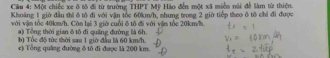 Một chiếc xe ô tô đi từ trường THPT Mỹ Hào đến một xã miền núi để làm từ thiện. 
Khoảng 1 giờ đầu thì ô tô đi với vận tốc 60km/h, nhưng trong 2 giờ tiếp theo ô tô chỉ đi được 
với vận tốc 40km/h. Còn lại 3 giờ cuối ô tô đi với vận tốc 20km/h. 
a) Tổng thời gian ô tô đi quãng đường là 6h. 
b) Tốc độ tức thời sau 1 giờ đầu là 60 km/h. 
c) Tổng quãng đường ô tô đi được là 200 km.