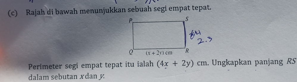 Rajah di bawah menunjukkan sebuah segi empat tepat.
Perimeter segi empat tepat itu ialah (4x+2y)cm. Ungkapkan panjang RS
dalam sebutan xdan y