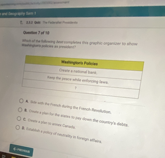 and Geography Sem 1
2.3.2 Quiz: The Federalist Presidents
Question 7 of 10
Which of the following best completes this graphic organizer to show
Washington's policies as president?
A. Side with the French during the French Revolution.
B. Create a plan for the states to pay down the country's debts.
C. Create a plan to annex Canada.
D. Establish a policy of neutrality in foreign affairs.
PREVIOUS