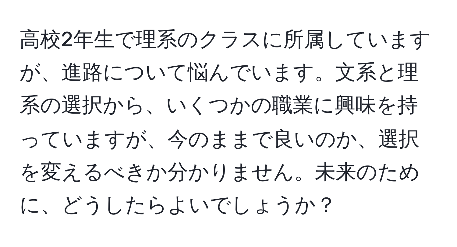 高校2年生で理系のクラスに所属していますが、進路について悩んでいます。文系と理系の選択から、いくつかの職業に興味を持っていますが、今のままで良いのか、選択を変えるべきか分かりません。未来のために、どうしたらよいでしょうか？