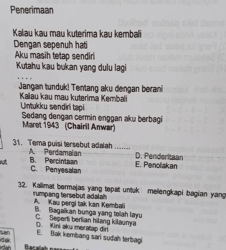 Penerimaan
Kalau kau mau kuterima kau kembali
Dengan sepenuh hati
Aku masih tetap sendiri
Kutahu kau bukan yang dulu lagi
Jangan tunduk! Tentang aku dengan berani
Kalau kau mau kuterima Kembali
Untukku sendiri tapi
Sedang dengan cermin enggan aku berbagi
Maret 1943 (Chairil Anwar)
31. Tema puisi tersebut adalah .......
A. Perdamaian D. Penderitaan
ut B. Percintaan E. Penolakan
C. Penyesalan
32. Kalimat bermajas yang tepat untuk melengkapi bagian yang
rumpang tersebut adalah
A. Kau pergi tak kan Kembali
B. Bagaikan bunga yang telah layu
C. Seperti berlian hilang kilaunya
D. Kini aku meratap diri
san
E. Bak kembang sari sudah terbagi
idak
dah Bacala h nạ