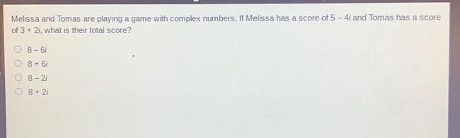 Melissa and Tomas are playing a game with complex numbers. If Melissa has a score of 5-4 i and Tomas has a score
of 3+2i , what is their total score?
8-6i
8+6i
8-2i
8+2i