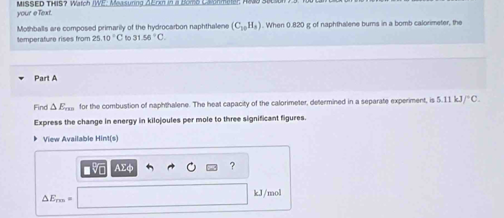 MISSED THIS? Watch IWE: Measuring ΔErxn in a Bomb Calonmeter, Read Section 75. 
your eText. 
Mothballs are composed primarily of the hydrocarbon naphthalene (C_10H_8). When 0.820 g of naphthalene burns in a bomb calorimeter, the 
temperature rises from 25.10°C to 31.56°C. 
Part A 
Find △ E_rxn for the combustion of naphthalene. The heat capacity of the calorimeter, determined in a separate experiment, is 5.11kJ/^circ C. 
Express the change in energy in kilojoules per mole to three significant figures. 
View Available Hint(s)
AΣφ ?
kJ/mol
△ E_rxn=