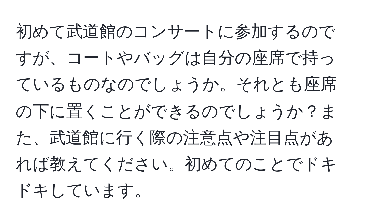 初めて武道館のコンサートに参加するのですが、コートやバッグは自分の座席で持っているものなのでしょうか。それとも座席の下に置くことができるのでしょうか？また、武道館に行く際の注意点や注目点があれば教えてください。初めてのことでドキドキしています。