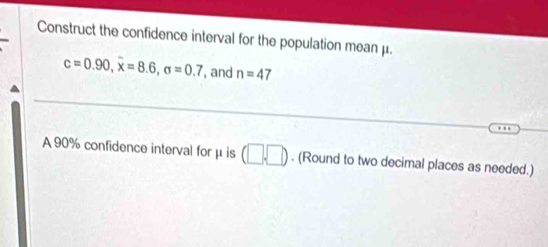 Construct the confidence interval for the population mean μ.
c=0.90, overline x=8.6, sigma =0.7 , and n=47
A 90% confidence interval for μ is (□ ,□ ). (Round to two decimal places as needed.)