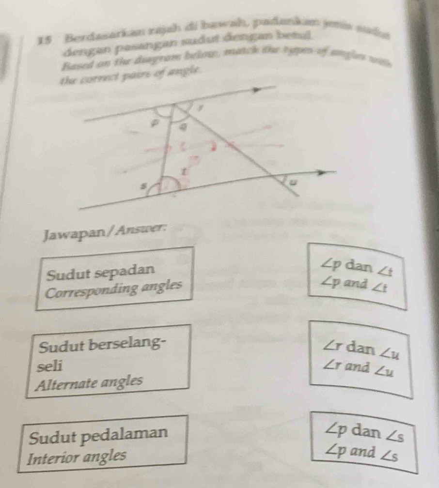 Berdasarkan rajah di bawah, padankan jmia suda
dengan pasangan sudut dengan betul.
Based on the deegram below, match the typen of angles was
the cornect pairs of angle.
f
s
Jawapan/Answer:
∠ p dan
Sudut sepadan ∠ t
∠ p and
Corresponding angles ∠ t
Sudut berselang- ∠ r dan ∠ u
seli ∠ r and ∠ u
Alternate angles
∠ p dan
Sudut pedalaman ∠ s
∠ p and
Interior angles ∠ s