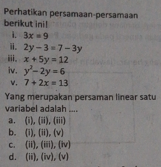 Perhatikan persamaan-persamaan
berikut ini!
i. 3x=9
ⅱ. 2y-3=7-3y
iii. x+5y=12
iv. y^2-2y=6
V. 7+2x=13
Yang merupakan persaman linear satu
variabel adalah ....
a. (i), (ii), (iii)
b. (i) ,(11) (v)
C. (ii),(iii ). (iv)
d. (ii),(iv),(v)