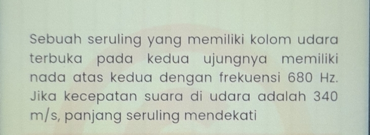 Sebuah seruling yang memiliki kolom udara 
terbuka pada kedua ujungnya memiliki 
nada atas kedua dengan frekuensi 680 Hz. 
Jika kecepatan suara di udara adalah 340
m/s, panjang seruling mendekati