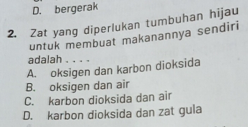 D. bergerak
2. Zat yang diperlukan tumbuhan hijau
untuk membuat makanannya sendiri
adalah . . . .
A. oksigen dan karbon dioksida
B. oksigen dan air
C. karbon dioksida dan air
D. karbon dioksida dan zat gula