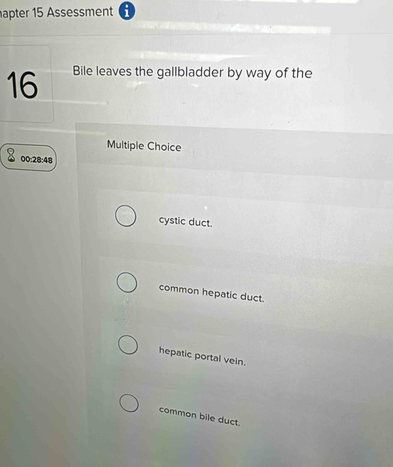 apter 15 Assessment i
16
Bile leaves the gallbladder by way of the
Multiple Choice
00:28:48
cystic duct.
common hepatic duct.
hepatic portal vein.
common bile duct.