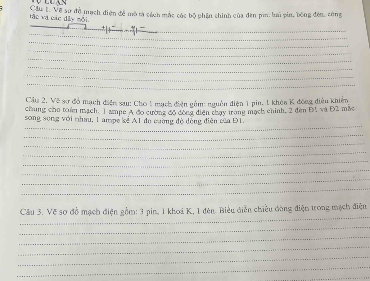 Tự luạn 
5 Cầu 1. Vẽ sơ đồ mạch điện đề mô tả cách mắc các bộ phận chính của đèn pin: hai pin, bóng đèn, công 
tắc và các dây nối. 
_ 
_ 
_ 
_ 
_ 
_ 
_ 
_ 
Câu 2. Vẽ sợ đồ mạch điện sau: Cho 1 mạch điện gồm: nguồn điện 1 pin, 1 khóa K đóng điều khiển 
chung cho toàn mạch, 1 ampe A đo cường độ dòng điện chạy trong mạch chính, 2 đèn Đ1 và Đ2 mắc 
_ 
song song với nhau, 1 ampe kế A1 đo cường độ dòng điện của Đ1. 
_ 
_ 
_ 
_ 
_ 
_ 
_ 
_ 
Câu 3. Vẽ sơ đồ mạch điện gồm: 3 pin, 1 khoá K, 1 đèn. Biểu diễn chiều dòng điện trong mạch điện 
_ 
_ 
_ 
_ 
_ 
_