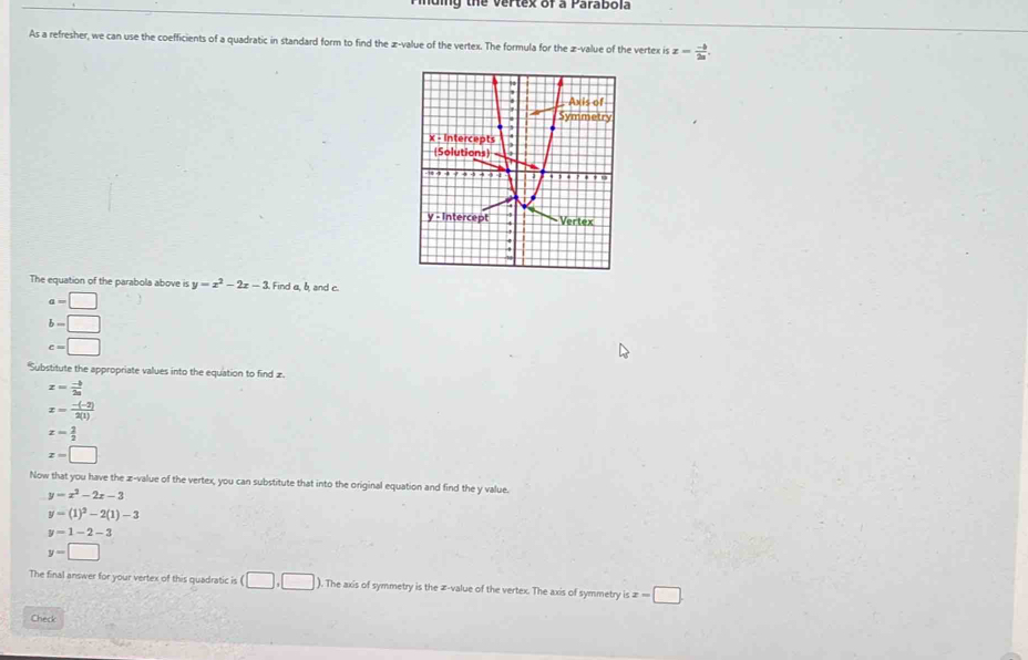 muing the vertex of a Parabola
As a refresher, we can use the coefficients of a quadratic in standard form to find the z-value of the vertex. The formula for the z-value of the vertex is z= (-b)/2a . 
The equation of the parabola above is y=x^2-2x-3 Find a, b and c.
a=□
b=□
c=□
'Substitute the appropriate values into the equation to find æ.
x= (-b)/2a 
x= (-(-2))/2(1) 
x= 2/2 
x=□
Now that you have the z-value of the vertex, you can substitute that into the original equation and find the y value.
y=x^2-2x-3
y=(1)^2-2(1)-3
y=1-2-3
y=□
The final answer for your vertex of this quadratic is (□ ,□ ). The axis of symmetry is the z-value of the vertex. The axis of symmetry is x=□
Check