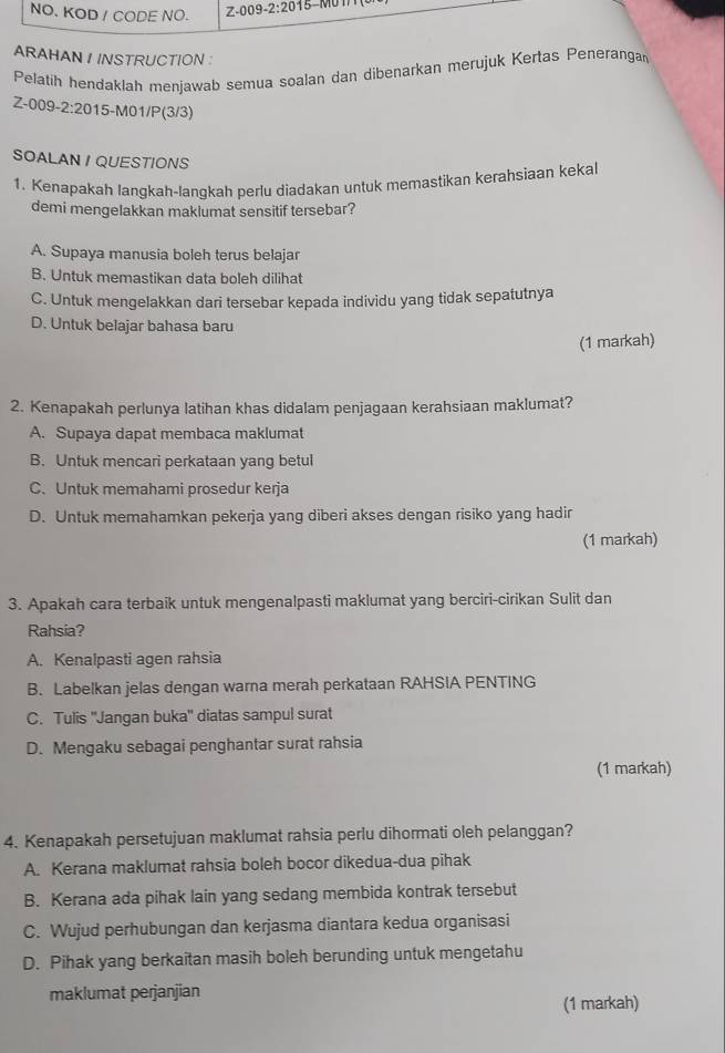 NO. KOD / CODE NO. Z-009-2:2015-
ARAHAN I INSTRUCTION :
Pelatih hendaklah menjawab semua soalan dan dibenarkan merujuk Kertas Peneranga
Z-( 09-2:20 15-M01/P(3/3)
SOALAN / QUESTIONS
1. Kenapakah langkah-langkah perlu diadakan untuk memastikan kerahsiaan kekal
demi mengelakkan maklumat sensitif tersebar?
A. Supaya manusia boleh terus belajar
B. Untuk memastikan data boleh dilihat
C. Untuk mengelakkan dari tersebar kepada individu yang tidak sepatutnya
D. Untuk belajar bahasa baru
(1 markah)
2. Kenapakah perlunya latihan khas didalam penjagaan kerahsiaan maklumat?
A. Supaya dapat membaca maklumat
B. Untuk mencari perkataan yang betul
C. Untuk memahami prosedur kerja
D. Untuk memahamkan pekerja yang diberi akses dengan risiko yang hadir
(1 markah)
3. Apakah cara terbaik untuk mengenalpasti maklumat yang berciri-cirikan Sulit dan
Rahsia?
A. Kenalpasti agen rahsia
B. Labelkan jelas dengan warna merah perkataan RAHSIA PENTING
C. Tulis ''Jangan buka'' diatas sampul surat
D. Mengaku sebagai penghantar surat rahsia
(1 markah)
4. Kenapakah persetujuan maklumat rahsia perlu dihormati oleh pelanggan?
A. Kerana maklumat rahsia boleh bocor dikedua-dua pihak
B. Kerana ada pihak lain yang sedang membida kontrak tersebut
C. Wujud perhubungan dan kerjasma diantara kedua organisasi
D. Pihak yang berkaitan masih boleh berunding untuk mengetahu
maklumat perjanjian
(1 markah)