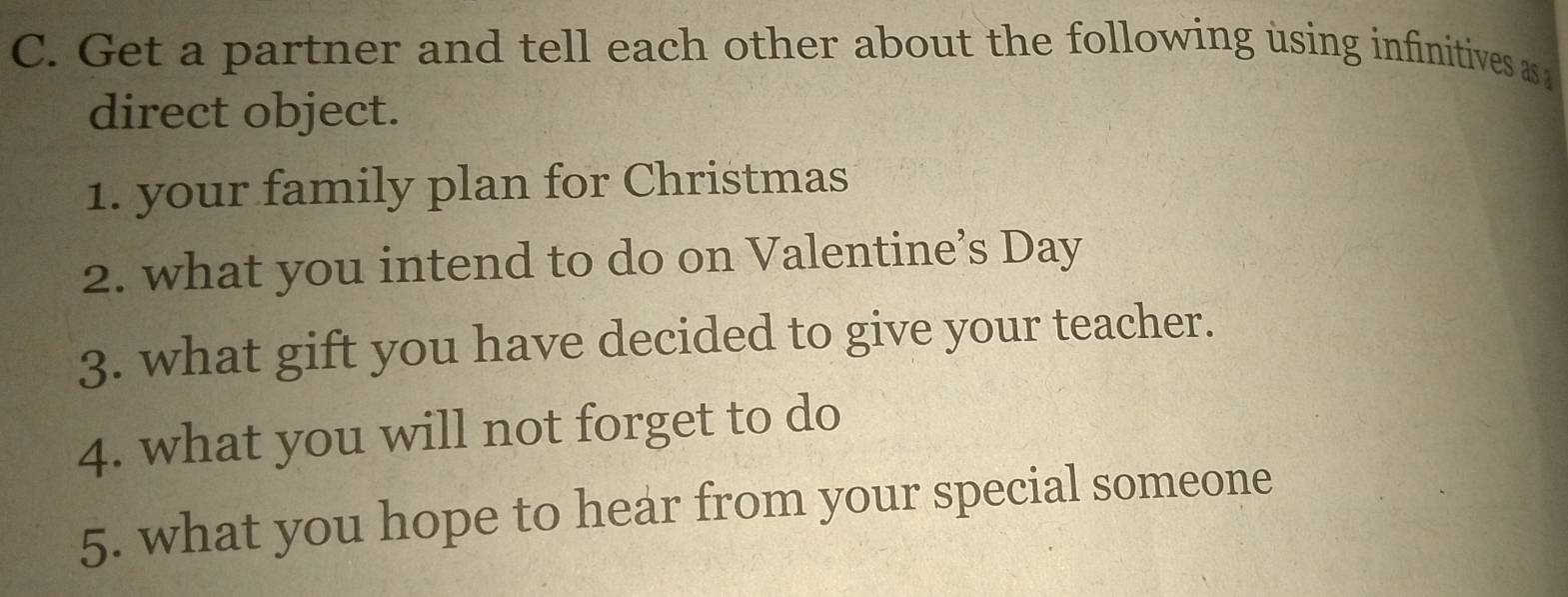 Get a partner and tell each other about the following using infinitives as 
direct object. 
1. your family plan for Christmas 
2. what you intend to do on Valentine’s Day 
3. what gift you have decided to give your teacher. 
4. what you will not forget to do 
5. what you hope to hear from your special someone