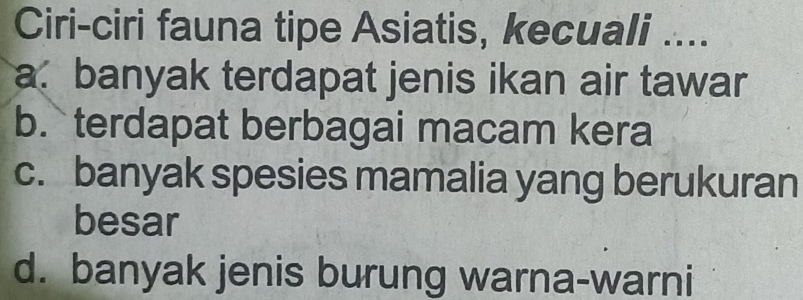 Ciri-ciri fauna tipe Asiatis, kecuali ....
a. banyak terdapat jenis ikan air tawar
b. terdapat berbagai macam kera
c. banyak spesies mamalia yang berukuran
besar
d. banyak jenis burung warna-warni