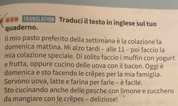 TRANSLATION Traduci il testo in inglese sul tuo 
quaderno. 
Il mio pasto preferito della settimana è la colazione 1a 
domenica mattina. Mi alzo tardi - alle 11 - poi faccio la 
mia colazione speciale. Di solito faccio i muffin con yogurt 
e frutta, oppure cucino delle uova con il bacon. Oggi è 
domenica e sto facendo le crêpes per la mia famiglia. 
Servono uova, latte e farina per farle - è facile. 
Sto cucinando anche delle pesche con limone e zucchero 
da mangiare con le crêpes - deliziose!