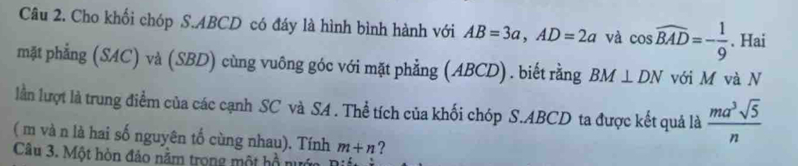 Cho khối chóp S. ABCD có đáy là hình bình hành với AB=3a, AD=2a và cos widehat BAD=- 1/9 . Hai 
mặt phẳng (SAC) và (SBD) cùng vuông góc với mặt phẳng (ABCD). biết rằng BM⊥ DN với M và N 
lần lượt là trung điểm của các cạnh SC và SA . Thể tích của khối chóp S. ABCD ta được kết quả là  ma^3sqrt(5)/n 
( m và n là hai số nguyên tố cùng nhau). Tính m+n ? 
Câu 3. Một hòn đảo năm trong một hồ nu