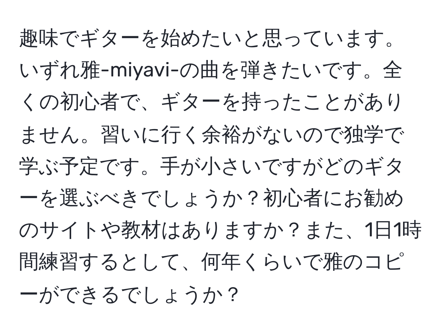 趣味でギターを始めたいと思っています。いずれ雅-miyavi-の曲を弾きたいです。全くの初心者で、ギターを持ったことがありません。習いに行く余裕がないので独学で学ぶ予定です。手が小さいですがどのギターを選ぶべきでしょうか？初心者にお勧めのサイトや教材はありますか？また、1日1時間練習するとして、何年くらいで雅のコピーができるでしょうか？