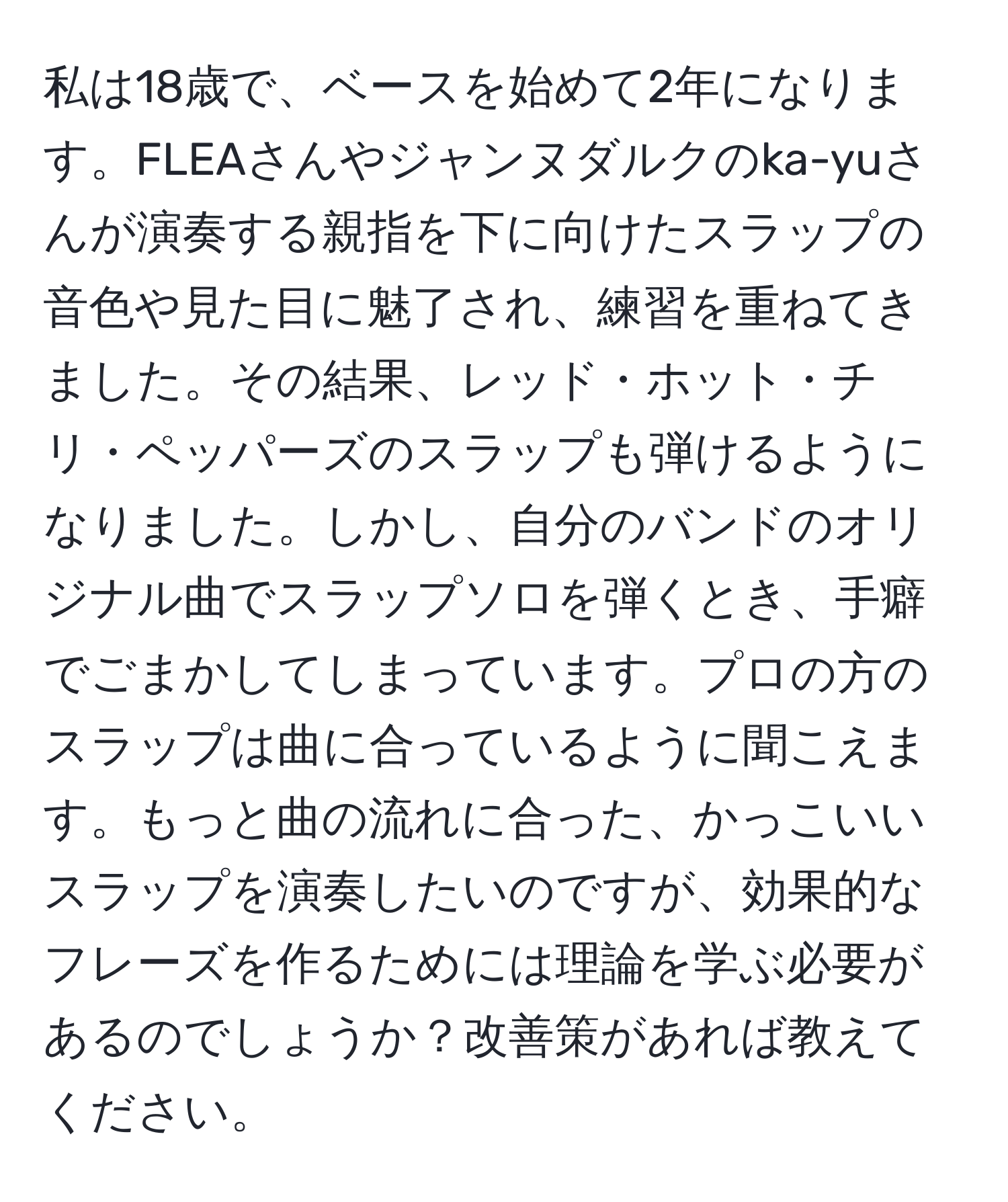 私は18歳で、ベースを始めて2年になります。FLEAさんやジャンヌダルクのka-yuさんが演奏する親指を下に向けたスラップの音色や見た目に魅了され、練習を重ねてきました。その結果、レッド・ホット・チリ・ペッパーズのスラップも弾けるようになりました。しかし、自分のバンドのオリジナル曲でスラップソロを弾くとき、手癖でごまかしてしまっています。プロの方のスラップは曲に合っているように聞こえます。もっと曲の流れに合った、かっこいいスラップを演奏したいのですが、効果的なフレーズを作るためには理論を学ぶ必要があるのでしょうか？改善策があれば教えてください。