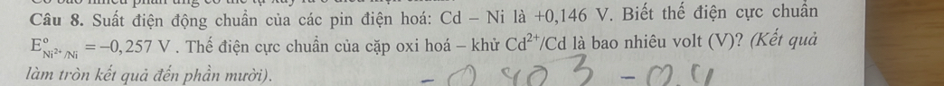 Suất điện động chuẩn của các pin điện hoá: Cd - Ni là +0,146 V. Biết thế điện cực chuẩn
E_Ni^(2+)/Ni^circ =-0,257V. Thế điện cực chuẩn của cặp oxi hoá - khử Cd^(2+)/ ' Cd là bao nhiêu volt (V)? (Kết quả 
làm tròn kết quả đến phần mười).