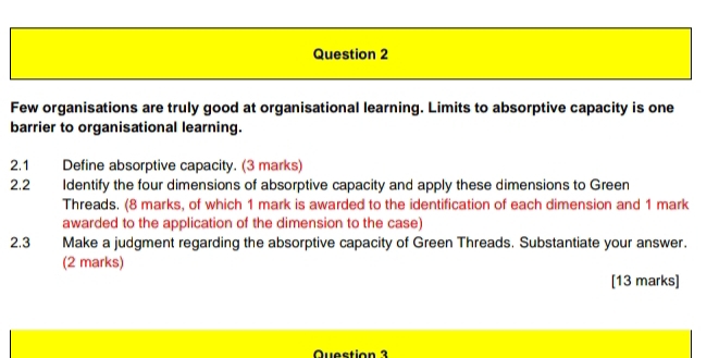 Few organisations are truly good at organisational learning. Limits to absorptive capacity is one 
barrier to organisational learning. 
2.1 Define absorptive capacity. (3 marks) 
2.2 Identify the four dimensions of absorptive capacity and apply these dimensions to Green 
Threads. (8 marks, of which 1 mark is awarded to the identification of each dimension and 1 mark 
awarded to the application of the dimension to the case) 
2.3 Make a judgment regarding the absorptive capacity of Green Threads. Substantiate your answer. 
(2 marks) 
[13 marks] 
Question 3