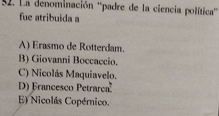 La denominación 'padre de la ciencia política'
fue atribuida a
A) Erasmo de Rotterdam.
B) Giovanni Boccaccio.
C) Nicolás Maquiavelo.
D) Francesco Petrarca.
E) Nicolás Copérnico.