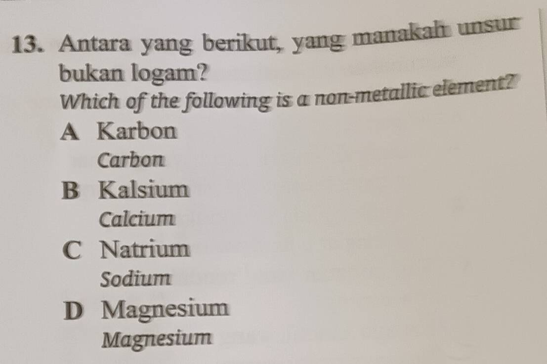 Antara yang berikut, yang manakah unsur
bukan logam?
Which of the following is a non-metallic element?
A Karbon
Carbon
B Kalsium
Calcium
C Natrium
Sodium
D Magnesium
Magnesium