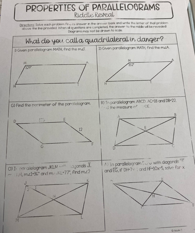 PROPERTIES OF PARALLELOGRAMS 
Riddle Reveal 
Directions: Solve each problem. Find its answer in the answer bank and write the letter of that problem 
above the line provided. When all questions are completed, the answer to the riddle will be revealed 
Diagrams may not be drawn to scale. 
What do you call a quadrilateral in danger? 
!) Given parallelogram MATH, find the m∠ T. I) Given parallelogram MATH, find the m∠ A
M
A
M
A
152°
sqrt(129°)
H
H
G) Find the perimeter of the parallelogram. R) In parallelogram ABCD. AC=18 and DB=22. 
d the measure _^∩ +DE 
_ 
) In parallelogram JKLM·s^(11) Hagonals overline JL A) In parallelogram DEFO with diagonals overline 'overline DC
Mr m∠ 1=36° and m∠ JKL=77° find m∠ 2 and overline EG if DH=7* l and HF=10x-5 , solve for x. 
_ 
_ 
⑥ Acute C