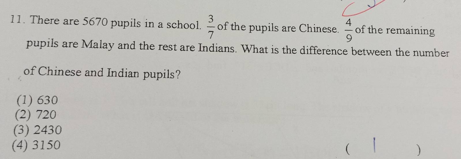 There are 5670 pupils in a school.  3/7  of the pupils are Chinese.  4/9  of the remaining
pupils are Malay and the rest are Indians. What is the difference between the number
of Chinese and Indian pupils?
(1) 630
(2) 720
(3) 2430
(4) 3150
( |
)