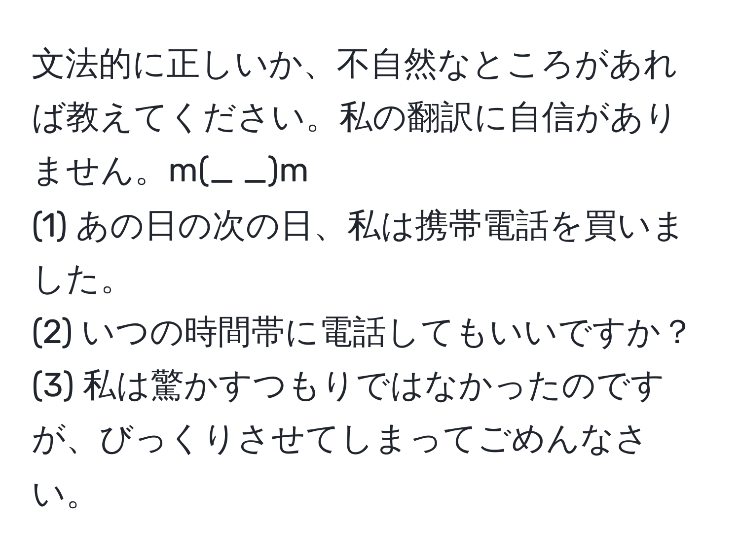 文法的に正しいか、不自然なところがあれば教えてください。私の翻訳に自信がありません。m(_ _)m  
(1) あの日の次の日、私は携帯電話を買いました。  
(2) いつの時間帯に電話してもいいですか？  
(3) 私は驚かすつもりではなかったのですが、びっくりさせてしまってごめんなさい。